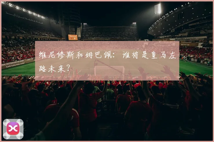 维尼修斯和姆巴佩:谁将是皇马左路未来?