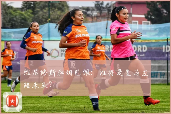 维尼修斯和姆巴佩:谁将是皇马左路未来?
