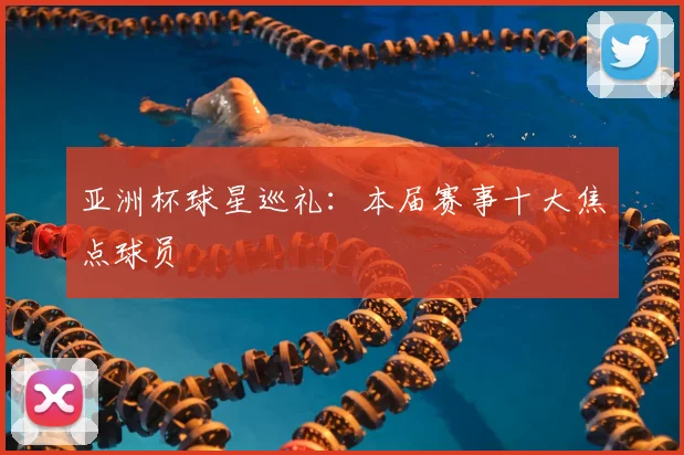 亚洲杯球星巡礼：本届赛事十大焦点球员
