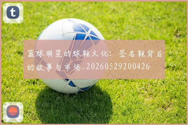 篮球明星的球鞋文化：签名鞋背后的故事与市场_20260529200426