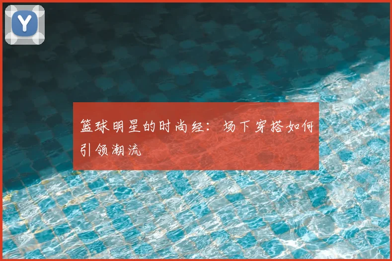 篮球明星的时尚经:场下穿搭如何引领潮流