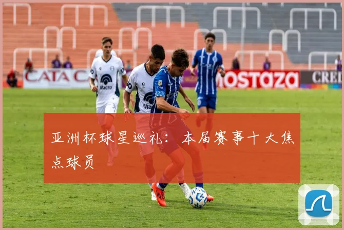 亚洲杯球星巡礼:本届赛事十大焦点球员