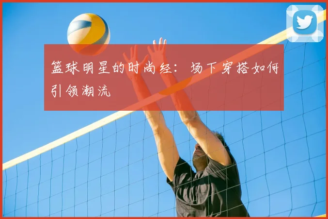 篮球明星的时尚经:场下穿搭如何引领潮流
