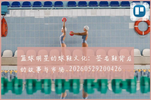 篮球明星的球鞋文化:签名鞋背后的故事与市场_20260529200426